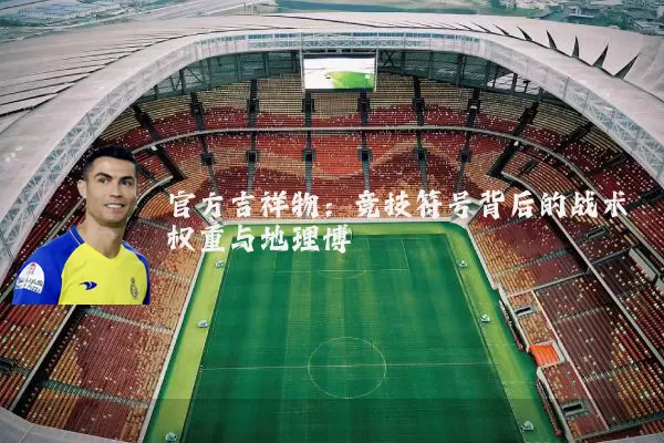 官方吉祥物：竞技符号背后的战术权重与地理博弈