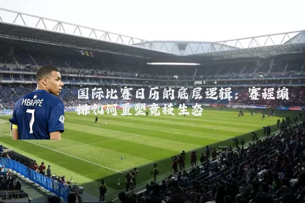 国际比赛日历的底层逻辑:赛程编排如何重塑竞技生态