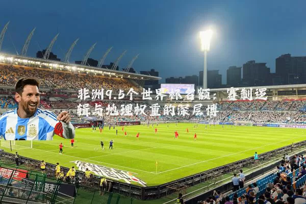 非洲9.5个世界杯名额：赛制逻辑与地理权重的深层博弈