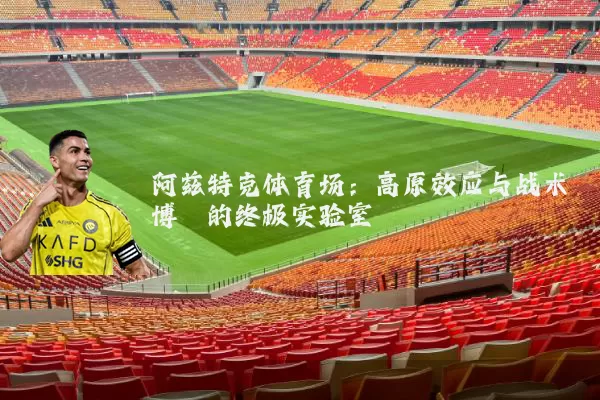 阿兹特克体育场:高原效应与战术博弈的终极实验室